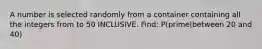A number is selected randomly from a container containing all the integers from to 50 INCLUSIVE. Find: P(prime|between 20 and 40)