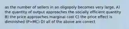 as the number of sellers in an oligopoly becomes very large, A) the quantity of output approaches the socially efficient quantity B) the price approaches marginal cost C) the price effect is diminished (P>MC) D) all of the above are correct