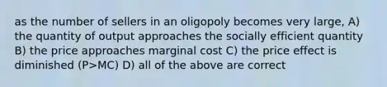 as the number of sellers in an oligopoly becomes very large, A) the quantity of output approaches the socially efficient quantity B) the price approaches marginal cost C) the price effect is diminished (P>MC) D) all of the above are correct