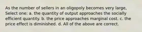 As the number of sellers in an oligopoly becomes very large, Select one: a. the quantity of output approaches the socially efficient quantity. b. the price approaches marginal cost. c. the price effect is diminished. d. All of the above are correct.