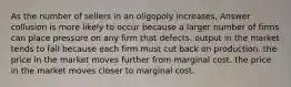 As the number of sellers in an oligopoly increases, Answer collusion is more likely to occur because a larger number of firms can place pressure on any firm that defects. output in the market tends to fall because each firm must cut back on production. the price in the market moves further from marginal cost. the price in the market moves closer to marginal cost.