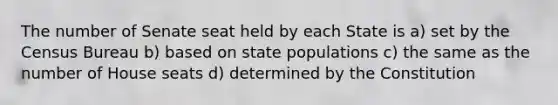 The number of Senate seat held by each State is a) set by the Census Bureau b) based on state populations c) the same as the number of House seats d) determined by the Constitution