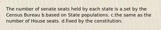 The number of senate seats held by each state is a.set by the Census Bureau b.based on State populations. c.the same as the number of House seats. d.fixed by the constitution.