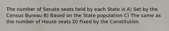 The number of Senate seats held by each State is A) Set by the Census Bureau B) Based on the State population C) The same as the number of House seats D) Fixed by the Constitution