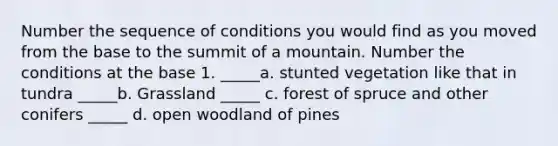 Number the sequence of conditions you would find as you moved from the base to the summit of a mountain. Number the conditions at the base 1. _____a. stunted vegetation like that in tundra _____b. Grassland _____ c. forest of spruce and other conifers _____ d. open woodland of pines