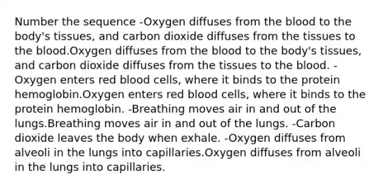 Number the sequence -Oxygen diffuses from the blood to the body's tissues, and carbon dioxide diffuses from the tissues to the blood.Oxygen diffuses from the blood to the body's tissues, and carbon dioxide diffuses from the tissues to the blood. -Oxygen enters red blood cells, where it binds to the protein hemoglobin.Oxygen enters red blood cells, where it binds to the protein hemoglobin. -Breathing moves air in and out of the lungs.Breathing moves air in and out of the lungs. -Carbon dioxide leaves the body when exhale. -Oxygen diffuses from alveoli in the lungs into capillaries.Oxygen diffuses from alveoli in the lungs into capillaries.