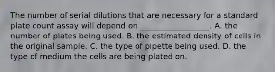 The number of serial dilutions that are necessary for a standard plate count assay will depend on __________________. A. the number of plates being used. B. the estimated density of cells in the original sample. C. the type of pipette being used. D. the type of medium the cells are being plated on.