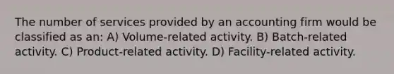 The number of services provided by an accounting firm would be classified as an: A) Volume-related activity. B) Batch-related activity. C) Product-related activity. D) Facility-related activity.