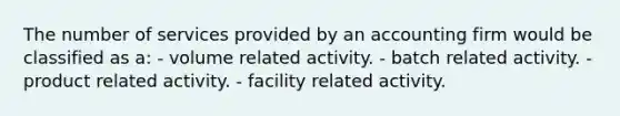 The number of services provided by an accounting firm would be classified as a: - volume related activity. - batch related activity. - product related activity. - facility related activity.