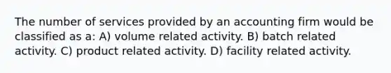 The number of services provided by an accounting firm would be classified as a: A) volume related activity. B) batch related activity. C) product related activity. D) facility related activity.