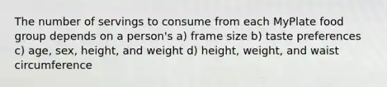 The number of servings to consume from each MyPlate food group depends on a person's a) frame size b) taste preferences c) age, sex, height, and weight d) height, weight, and waist circumference