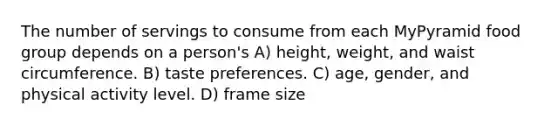 The number of servings to consume from each MyPyramid food group depends on a person's A) height, weight, and waist circumference. B) taste preferences. C) age, gender, and physical activity level. D) frame size