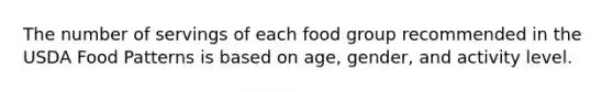 The number of servings of each food group recommended in the USDA Food Patterns is based on age, gender, and activity level.