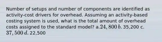 Number of setups and number of components are identified as activity-cost drivers for overhead. Assuming an activity-based costing system is used, what is the total amount of overhead costs assigned to the standard model? ​a.​24,800 ​b.​35,200 ​c.​37,500 ​d.​22,500