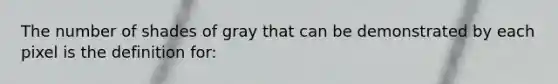 The number of shades of gray that can be demonstrated by each pixel is the definition for: