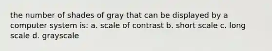 the number of shades of gray that can be displayed by a computer system is: a. scale of contrast b. short scale c. long scale d. grayscale