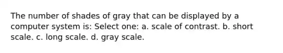 The number of shades of gray that can be displayed by a computer system is: Select one: a. scale of contrast. b. short scale. c. long scale. d. gray scale.