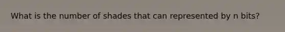 What is the number of shades that can represented by n bits?