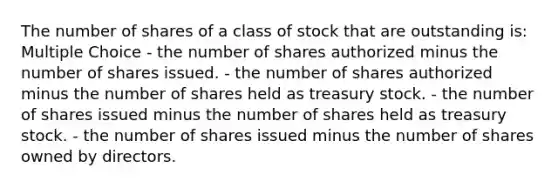 The number of shares of a class of stock that are outstanding is: Multiple Choice - the number of shares authorized minus the number of shares issued. - the number of shares authorized minus the number of shares held as treasury stock. - the number of shares issued minus the number of shares held as treasury stock. - the number of shares issued minus the number of shares owned by directors.