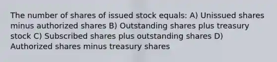 The number of shares of issued stock equals: A) Unissued shares minus authorized shares B) Outstanding shares plus treasury stock C) Subscribed shares plus outstanding shares D) Authorized shares minus treasury shares