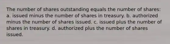 The number of shares outstanding equals the number of shares: a. issued minus the number of shares in treasury. b. authorized minus the number of shares issued. c. issued plus the number of shares in treasury. d. authorized plus the number of shares issued.