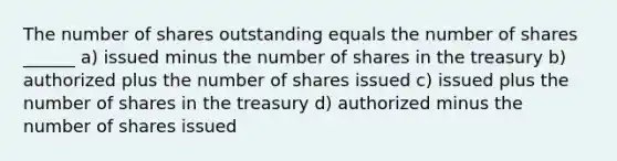 The number of shares outstanding equals the number of shares ______ a) issued minus the number of shares in the treasury b) authorized plus the number of shares issued c) issued plus the number of shares in the treasury d) authorized minus the number of shares issued