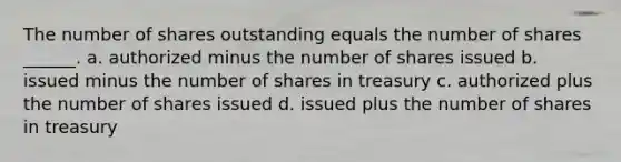 The number of shares outstanding equals the number of shares ______. a. authorized minus the number of shares issued b. issued minus the number of shares in treasury c. authorized plus the number of shares issued d. issued plus the number of shares in treasury