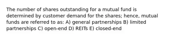 The number of shares outstanding for a mutual fund is determined by customer demand for the shares; hence, mutual funds are referred to as: A) general partnerships B) limited partnerships C) open-end D) REITs E) closed-end