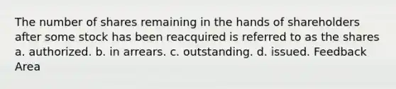 The number of shares remaining in the hands of shareholders after some stock has been reacquired is referred to as the shares a. authorized. b. in arrears. c. outstanding. d. issued. Feedback Area