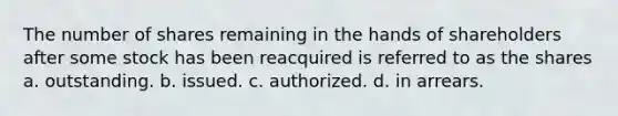 The number of shares remaining in the hands of shareholders after some stock has been reacquired is referred to as the shares a. outstanding. b. issued. c. authorized. d. in arrears.