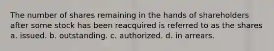 The number of shares remaining in the hands of shareholders after some stock has been reacquired is referred to as the shares a. issued. b. outstanding. c. authorized. d. in arrears.