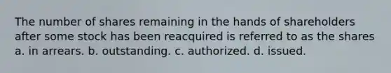 The number of shares remaining in the hands of shareholders after some stock has been reacquired is referred to as the shares a. in arrears. b. outstanding. c. authorized. d. issued.