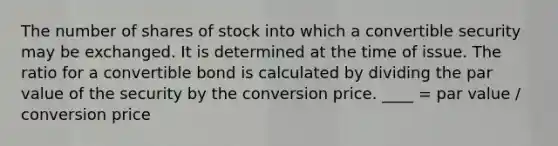 The number of shares of stock into which a convertible security may be exchanged. It is determined at the time of issue. The ratio for a convertible bond is calculated by dividing the par value of the security by the conversion price. ____ = par value / conversion price