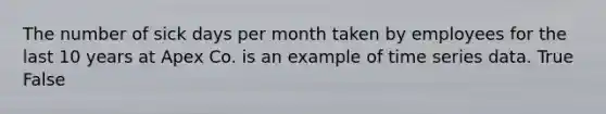 The number of sick days per month taken by employees for the last 10 years at Apex Co. is an example of time series data. True False