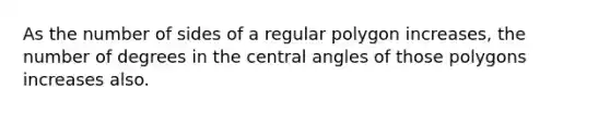 As the number of sides of a regular polygon increases, the number of degrees in the central angles of those polygons increases also.