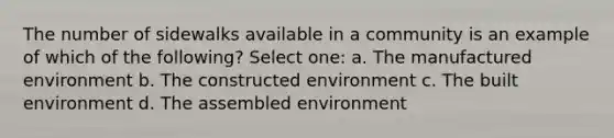 The number of sidewalks available in a community is an example of which of the following? Select one: a. The manufactured environment b. The constructed environment c. The built environment d. The assembled environment