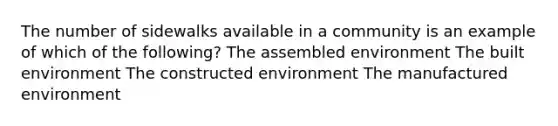 The number of sidewalks available in a community is an example of which of the following? The assembled environment The built environment The constructed environment The manufactured environment