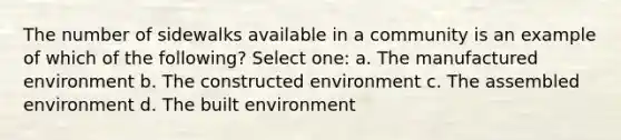 The number of sidewalks available in a community is an example of which of the following? Select one: a. The manufactured environment b. The constructed environment c. The assembled environment d. The built environment