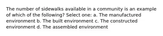 The number of sidewalks available in a community is an example of which of the following? Select one: a. The manufactured environment b. The built environment c. The constructed environment d. The assembled environment