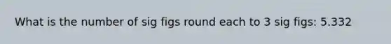 What is the number of sig figs round each to 3 sig figs: 5.332