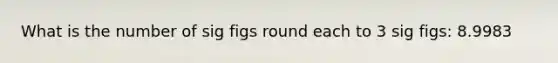 What is the number of sig figs round each to 3 sig figs: 8.9983