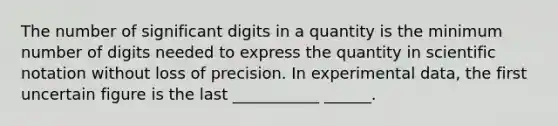 The number of significant digits in a quantity is the minimum number of digits needed to express the quantity in scientific notation without loss of precision. In experimental data, the first uncertain figure is the last ___________ ______.