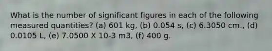 What is the number of significant figures in each of the following measured quantities? (a) 601 kg, (b) 0.054 s, (c) 6.3050 cm., (d) 0.0105 L, (e) 7.0500 X 10-3 m3, (f) 400 g.