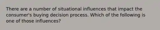 There are a number of situational influences that impact the consumer's buying decision process. Which of the following is one of those influences?