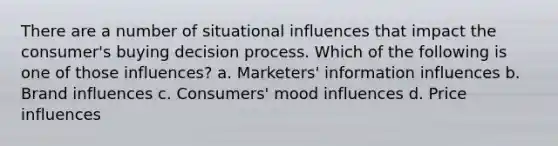 There are a number of situational influences that impact the consumer's buying decision process. Which of the following is one of those influences? a. Marketers' information influences b. Brand influences c. Consumers' mood influences d. Price influences