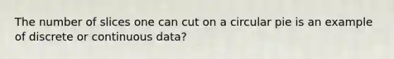 The number of slices one can cut on a circular pie is an example of discrete or continuous data?