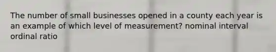 The number of small businesses opened in a county each year is an example of which level of measurement? nominal interval ordinal ratio