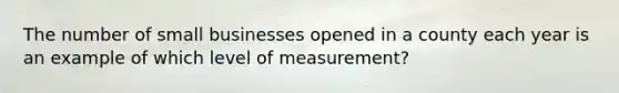 The number of small businesses opened in a county each year is an example of which level of measurement?