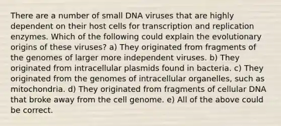 There are a number of small DNA viruses that are highly dependent on their host cells for transcription and replication enzymes. Which of the following could explain the evolutionary origins of these viruses? a) They originated from fragments of the genomes of larger more independent viruses. b) They originated from intracellular plasmids found in bacteria. c) They originated from the genomes of intracellular organelles, such as mitochondria. d) They originated from fragments of cellular DNA that broke away from the cell genome. e) All of the above could be correct.