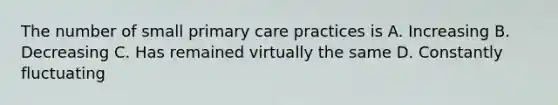 The number of small primary care practices is A. Increasing B. Decreasing C. Has remained virtually the same D. Constantly fluctuating